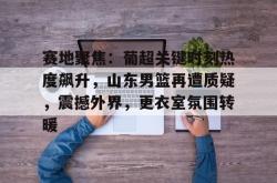 kaiyun sports-包含赛地聚焦：葡超关键时刻热度飙升，山东男篮再遭质疑，震撼外界，更衣室氛围转暖的词条-kaiyun sports